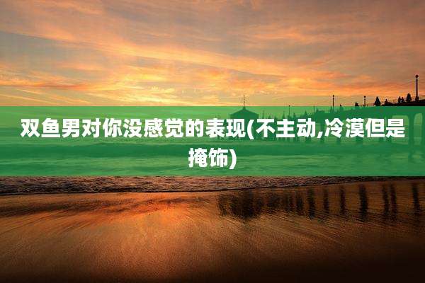 双鱼男对你没感觉的表现(不主动,冷漠但是掩饰)