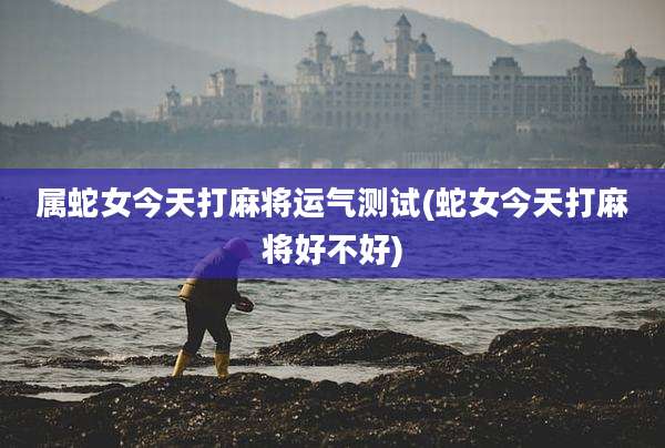 属蛇女今天打麻将运气测试(蛇女今天打麻将好不好)
