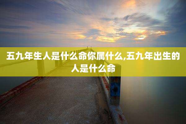 五九年生人是什么命你属什么,五九年出生的人是什么命