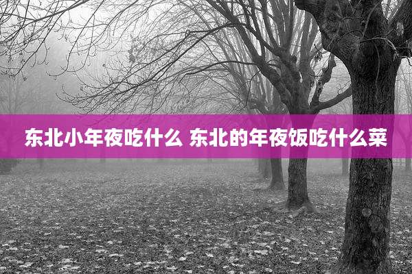 东北小年夜吃什么 东北的年夜饭吃什么菜