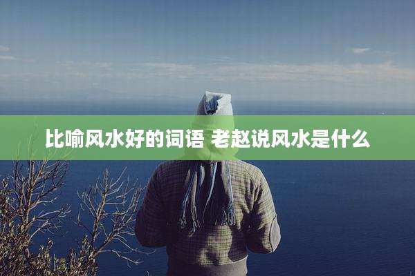 比喻风水好的词语 老赵说风水是什么