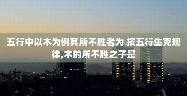 五行中以木为例其所不胜者为 按五行生克规律,木的所不胜之子是