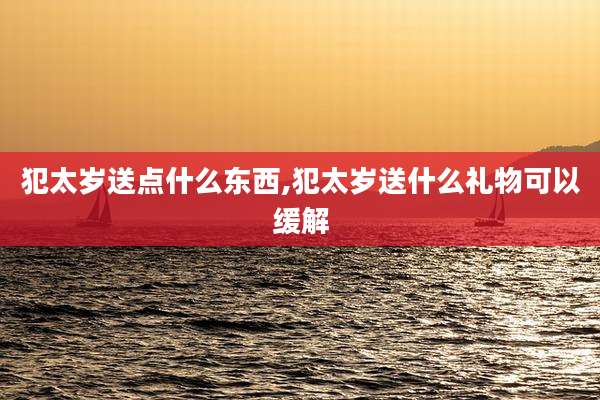 犯太岁送点什么东西,犯太岁送什么礼物可以缓解