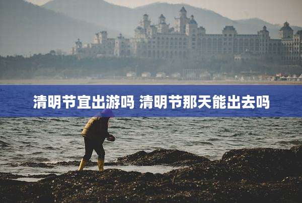 清明节宜出游吗 清明节那天能出去吗