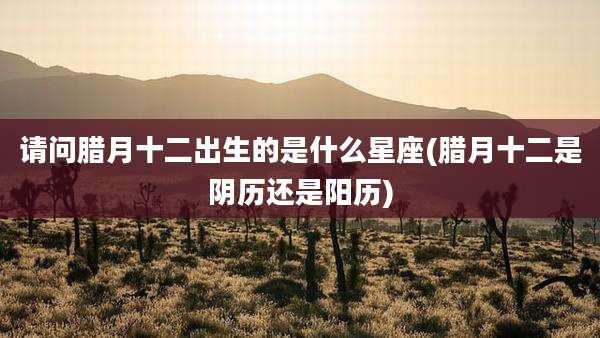 请问腊月十二出生的是什么星座(腊月十二是阴历还是阳历)