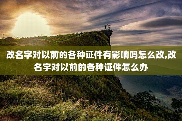 改名字对以前的各种证件有影响吗怎么改,改名字对以前的各种证件怎么办