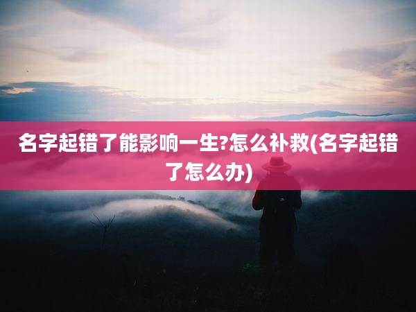 名字起错了能影响一生?怎么补救(名字起错了怎么办)