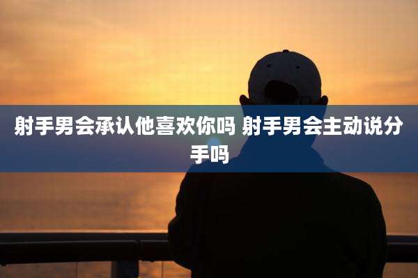 射手男会承认他喜欢你吗 射手男会主动说分手吗