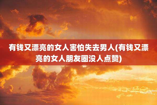 有钱又漂亮的女人害怕失去男人(有钱又漂亮的女人朋友圈没人点赞)