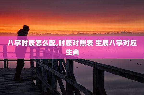 八字时辰怎么配,时辰对照表 生辰八字对应生肖