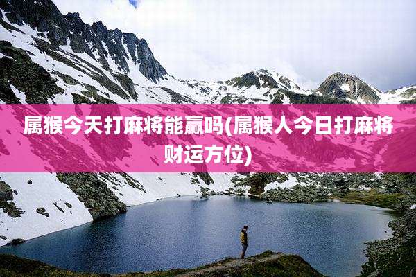 属猴今天打麻将能赢吗(属猴人今日打麻将财运方位)