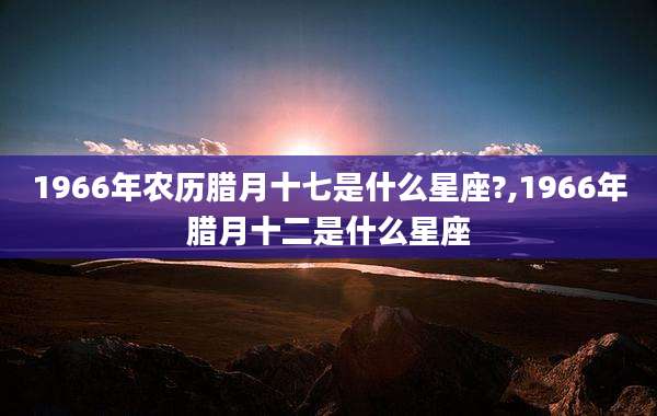1966年农历腊月十七是什么星座?,1966年腊月十二是什么星座