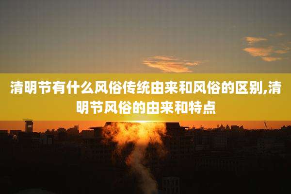 清明节有什么风俗传统由来和风俗的区别,清明节风俗的由来和特点