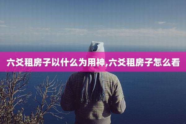 六爻租房子以什么为用神,六爻租房子怎么看