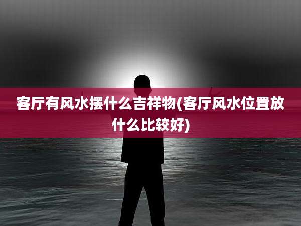 客厅有风水摆什么吉祥物(客厅风水位置放什么比较好)
