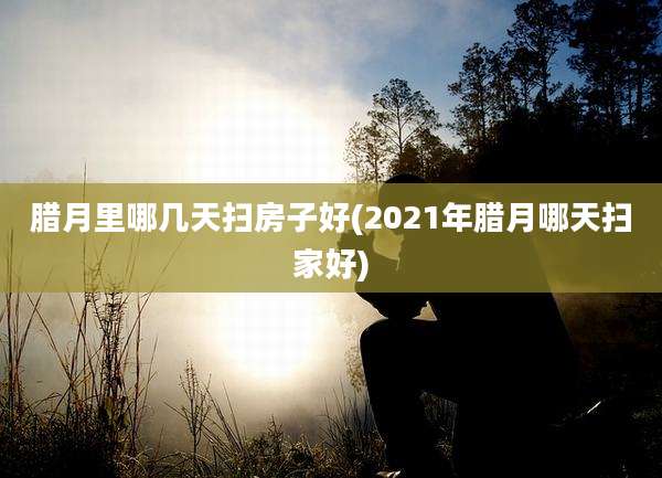 腊月里哪几天扫房子好(2021年腊月哪天扫家好)