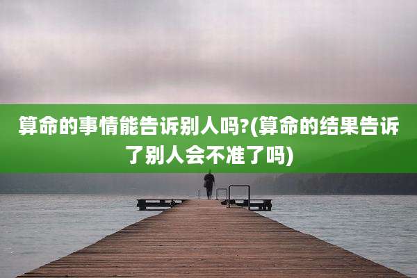 算命的事情能告诉别人吗?(算命的结果告诉了别人会不准了吗)