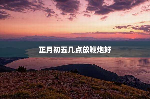 正月初五几点放鞭炮好