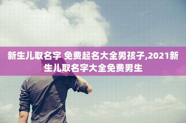 新生儿取名字 免费起名大全男孩子,2021新生儿取名字大全免费男生