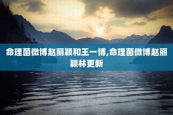 命理菌微博赵丽颖和王一博,命理菌微博赵丽颖林更新