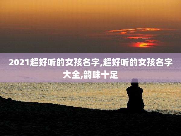 2021超好听的女孩名字,超好听的女孩名字大全,韵味十足