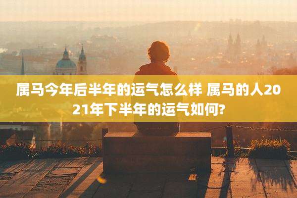 属马今年后半年的运气怎么样 属马的人2021年下半年的运气如何?