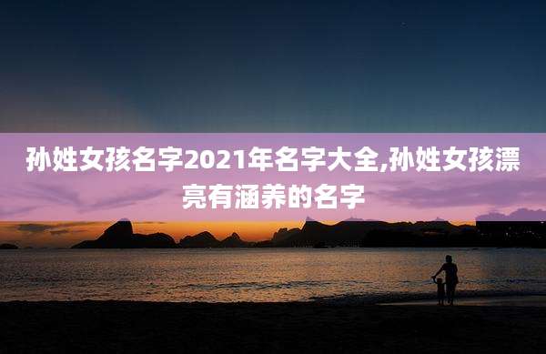 孙姓女孩名字2021年名字大全,孙姓女孩漂亮有涵养的名字
