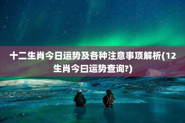 十二生肖今日运势及各种注意事项解析(12生肖今曰运势查询?)