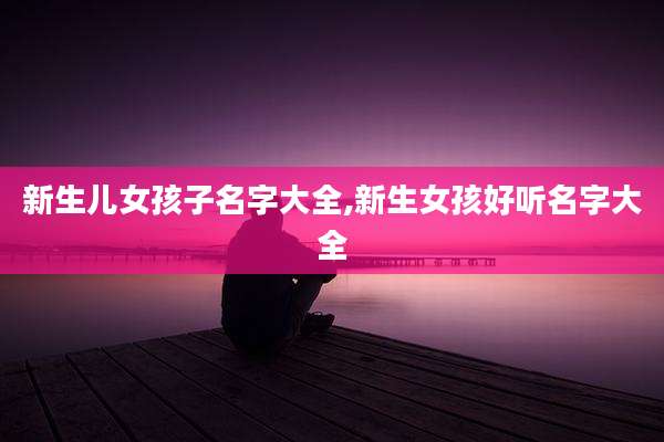 新生儿女孩子名字大全,新生女孩好听名字大全