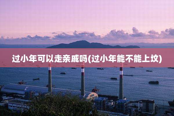 过小年可以走亲戚吗(过小年能不能上坟)