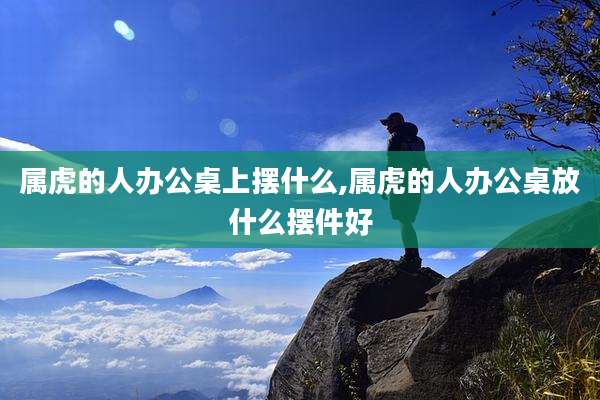 属虎的人办公桌上摆什么,属虎的人办公桌放什么摆件好