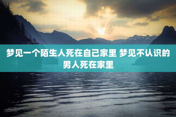 梦见一个陌生人死在自己家里 梦见不认识的男人死在家里