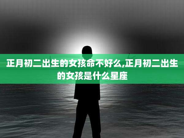 正月初二出生的女孩命不好么,正月初二出生的女孩是什么星座