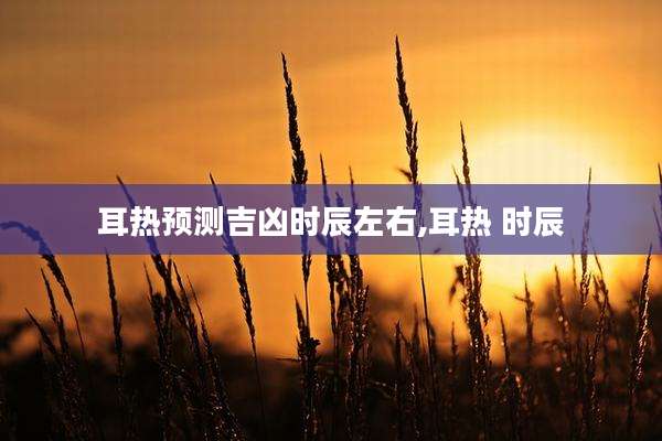 耳热预测吉凶时辰左右,耳热 时辰