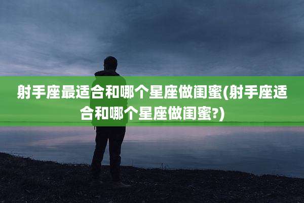 射手座最适合和哪个星座做闺蜜(射手座适合和哪个星座做闺蜜?)