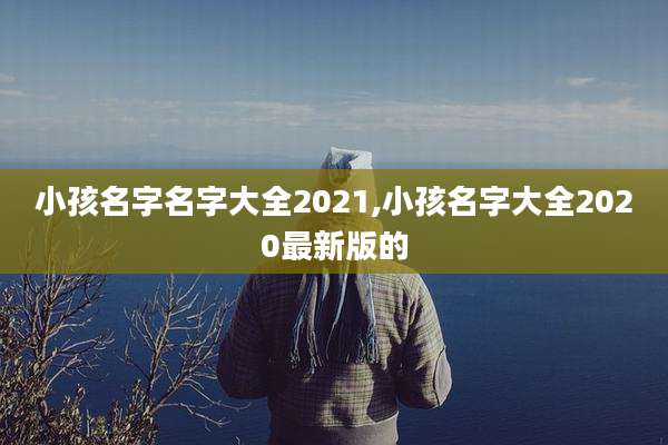 小孩名字名字大全2021,小孩名字大全2020最新版的