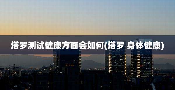 塔罗测试健康方面会如何(塔罗 身体健康)