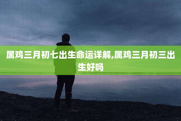 属鸡三月初七出生命运详解,属鸡三月初三出生好吗