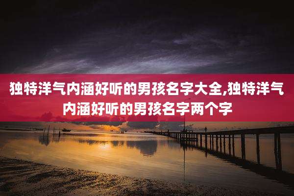 独特洋气内涵好听的男孩名字大全,独特洋气内涵好听的男孩名字两个字