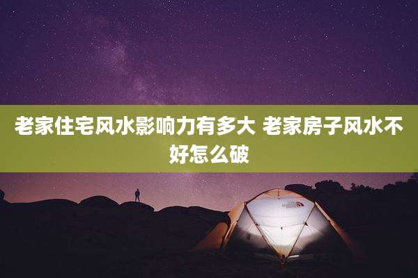 老家住宅风水影响力有多大 老家房子风水不好怎么破