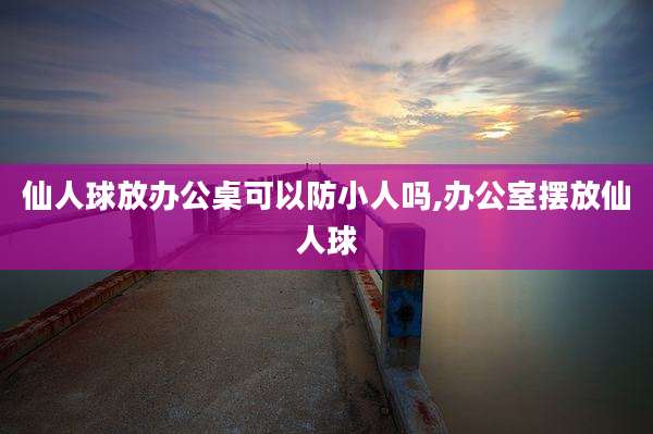 仙人球放办公桌可以防小人吗,办公室摆放仙人球
