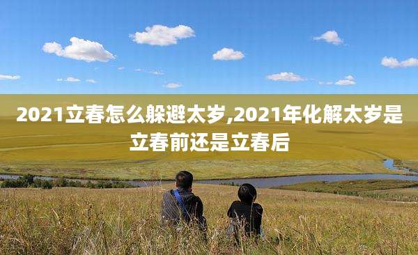 2021立春怎么躲避太岁,2021年化解太岁是立春前还是立春后