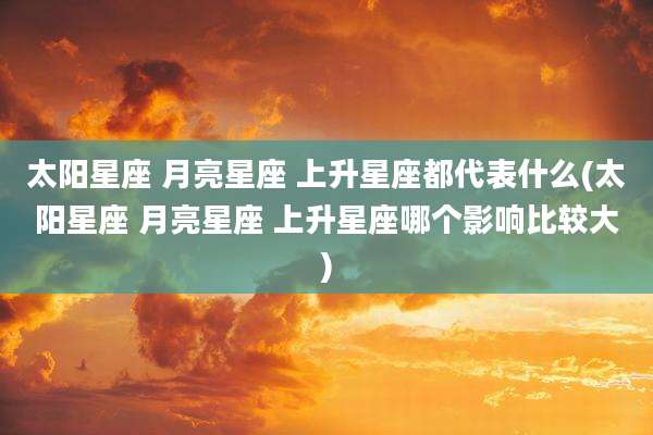 太阳星座 月亮星座 上升星座都代表什么(太阳星座 月亮星座 上升星座哪个影响比较大)