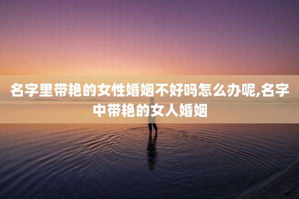名字里带艳的女性婚姻不好吗怎么办呢,名字中带艳的女人婚姻