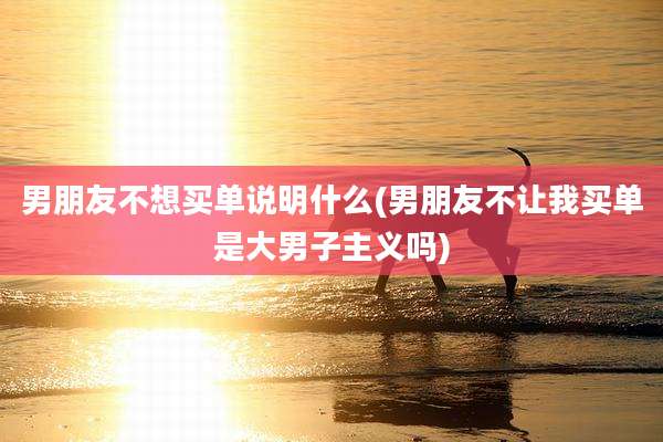 男朋友不想买单说明什么(男朋友不让我买单是大男子主义吗)
