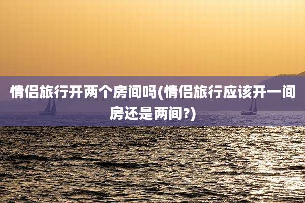 情侣旅行开两个房间吗(情侣旅行应该开一间房还是两间?)