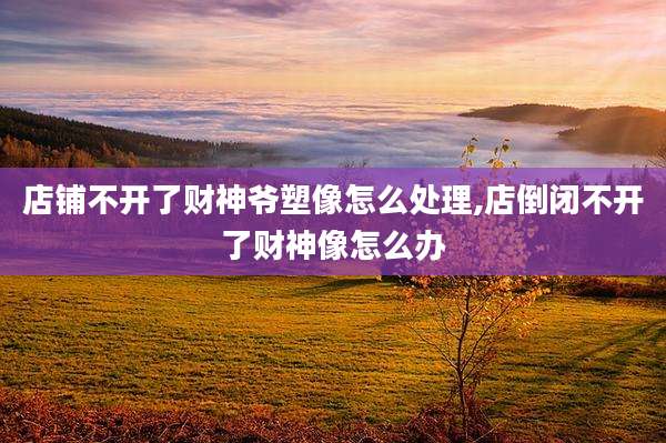 店铺不开了财神爷塑像怎么处理,店倒闭不开了财神像怎么办