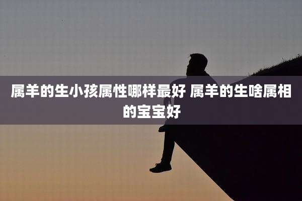 属羊的生小孩属性哪样最好 属羊的生啥属相的宝宝好