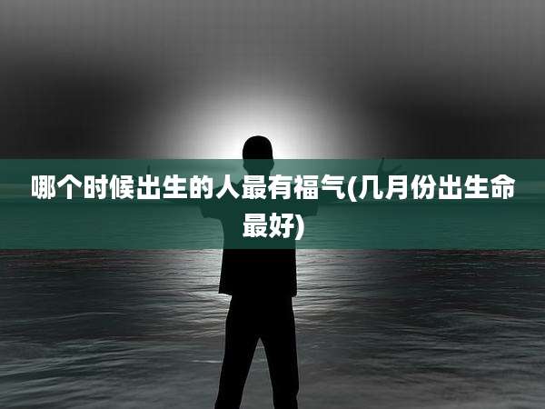 哪个时候出生的人最有福气(几月份出生命最好)