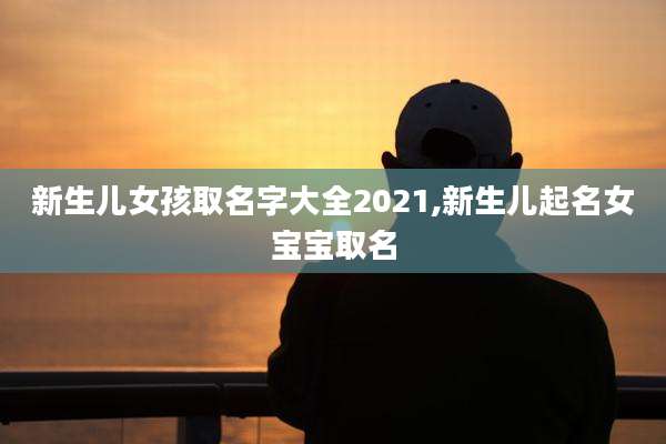 新生儿女孩取名字大全2021,新生儿起名女宝宝取名